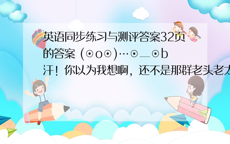 英语同步练习与测评答案32页的答案 (⊙o⊙)…⊙﹏⊙b汗！你以为我想啊，还不是那群老头老太婆太疯狂，来不及的~\(≥▽≤)/~如果有空我还会来提问？提什么问那！我还不想明天顶个黑眼圈