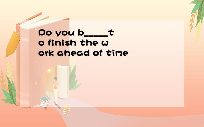 Do you b_____to finish the work ahead of time