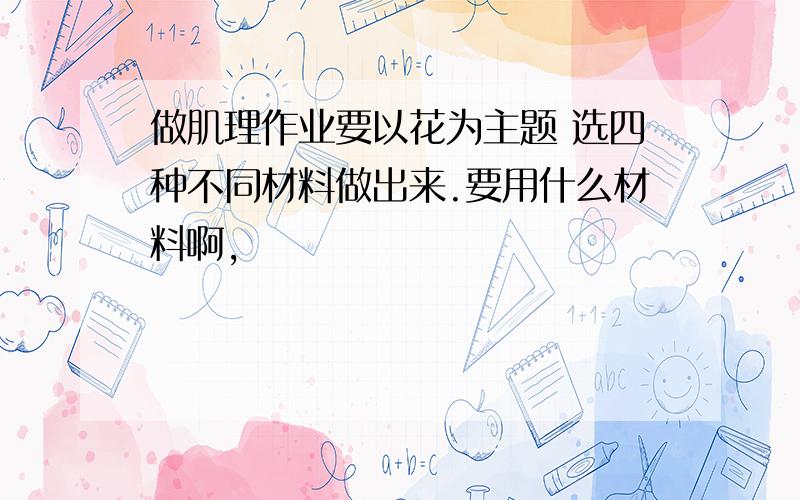 做肌理作业要以花为主题 选四种不同材料做出来.要用什么材料啊,