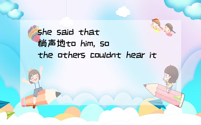 she said that 悄声地to him, so the others couldnt hear it