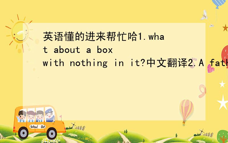 英语懂的进来帮忙哈1.what about a box with nothing in it?中文翻译2.A father is 9 times as old as his daughter.In 3 years,he'll be 5 times as old as his daughter.How old is the father now?