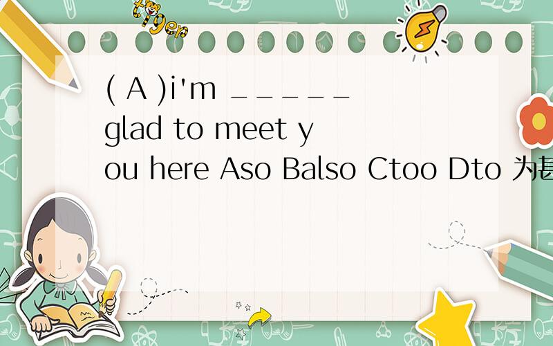 ( A )i'm _____glad to meet you here Aso Balso Ctoo Dto 为甚么不是C