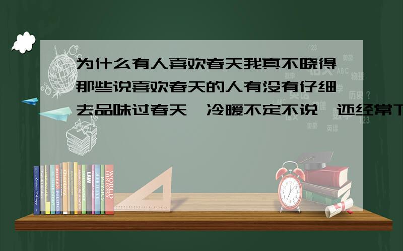 为什么有人喜欢春天我真不晓得那些说喜欢春天的人有没有仔细去品味过春天,冷暖不定不说,还经常下雨,而且到处都很潮湿,如果是南风天的话,那就更让人绝望了,湿的一塌糊涂,而且这种季节