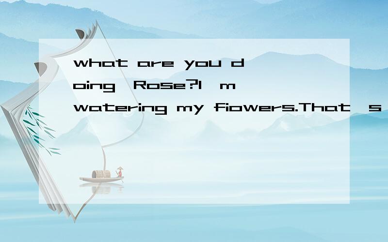 what are you doing,Rose?I`m watering my fiowers.That`s OK.这三句的意思是什么啊?