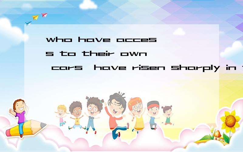 who have access to their own cars,have risen sharply in the recent years.who have access to their own cars,（ have risen） sharply in the recent years.　　同时,拥有私人轿车的人数这几年却在快速增加.为什么用have risen 而不