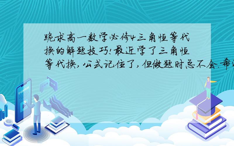 跪求高一数学必修4三角恒等代换的解题技巧!最近学了三角恒等代换,公式记住了,但做题时总不会.希望各位老师或学个学姐们指导指导,给出一般的解题方法和思路.（注：我们现在只学了和角