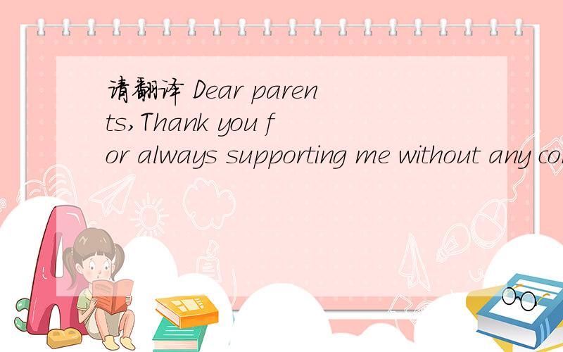 请翻译 Dear parents,Thank you for always supporting me without any conditions.As your son (or daughter) I'd like to appreciate your kindness by this letter.As the exam is near,I hope you can understand my stressful condition and communicate with m