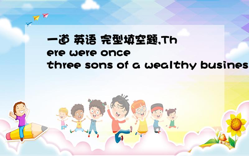 一道 英语 完型填空题,There were once three sons of a wealthy businessman.( 1 )they met,the two eldest,who were twins,(2 ) to quarrel about which of them should be his father’s heir (继承人).The youngest,who was not 3 ambitious,took no p