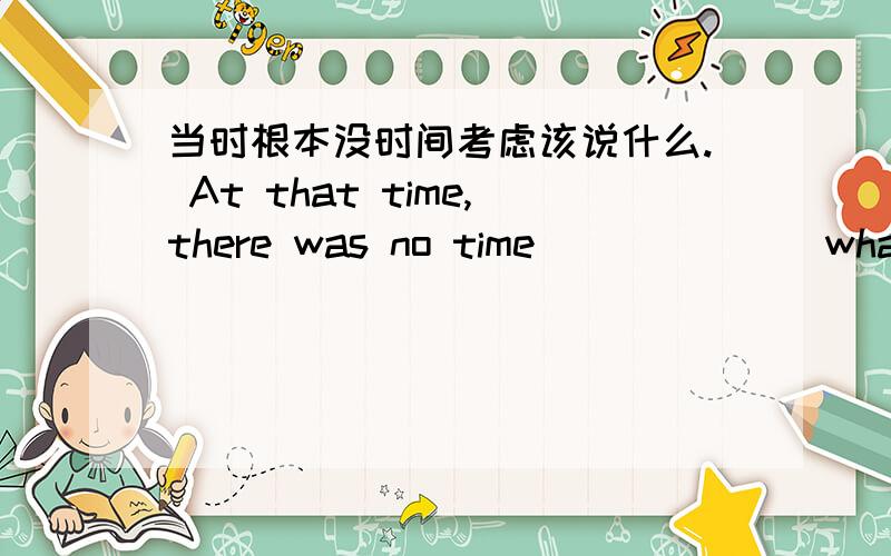 当时根本没时间考虑该说什么. At that time,there was no time__ __ __what to say.