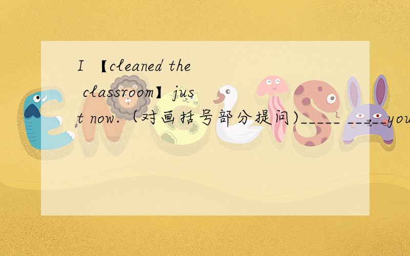 I 【cleaned the classroom】just now.（对画括号部分提问)_____ _____you____ _____ _____?