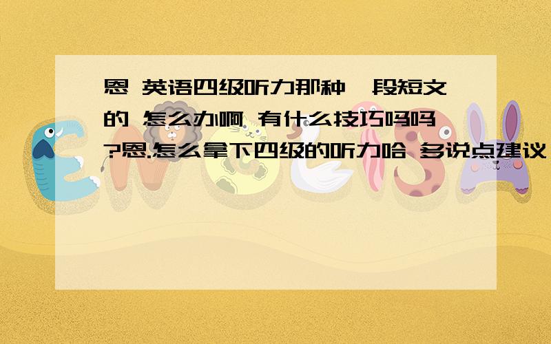 恩 英语四级听力那种一段短文的 怎么办啊 有什么技巧吗吗?恩.怎么拿下四级的听力哈 多说点建议 我6月就报四级,亲多说点建议!我的目标不只是四级,我要拿下中级口译（大2）.现在我大一.