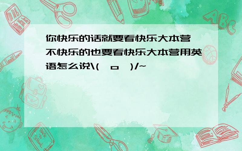 你快乐的话就要看快乐大本营,不快乐的也要看快乐大本营用英语怎么说\(^o^)/~