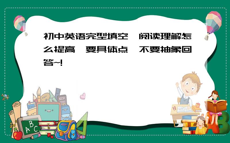 初中英语完型填空,阅读理解怎么提高,要具体点,不要抽象回答~!