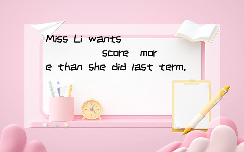 Miss Li wants_____(score)more than she did last term.