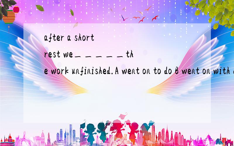 after a short rest we_____the work unfinished.A went on to do B went on with dongafter a short rest we_____the work unfinished.A went on to do B went on with dong C continued with doing D continued to do 选哪一个 为什么?