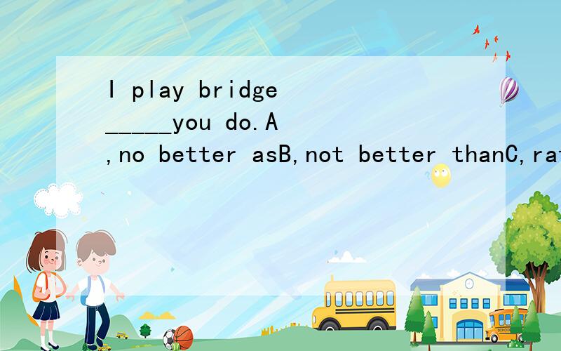 I play bridge _____you do.A ,no better asB,not better thanC,rather better thanD,not well as选什么为什么.谢谢答题者,感激不尽,但我的分不多了 不好意思