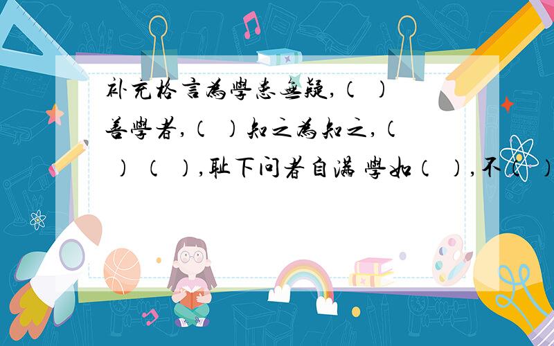 补充格言为学患无疑,（ ） 善学者,（ ）知之为知之,（ ） （ ）,耻下问者自满 学如（ ）,不（ ）则（ ）