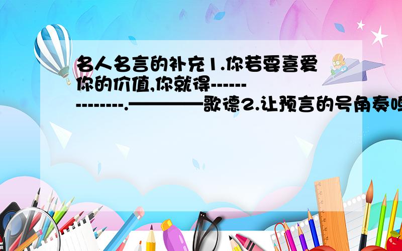 名人名言的补充1.你若要喜爱你的价值,你就得--------------.————歌德2.让预言的号角奏鸣!西风啊如果冬天来了,-------------?————雪莱3.果实的事业是-----------的,花的事业是----------------的,