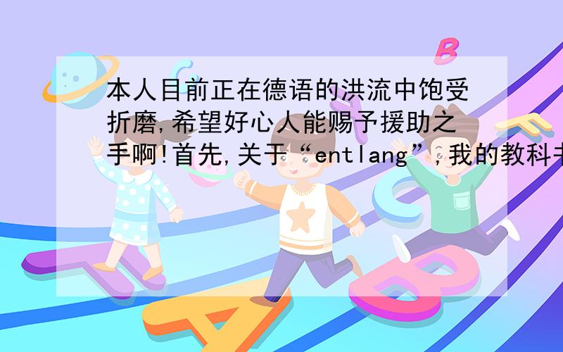 本人目前正在德语的洪流中饱受折磨,希望好心人能赐予援助之手啊!首先,关于“entlang”,我的教科书上讲的是前三后四,但是一本标明“新正字法”的词典（外研社）上说是“前二后四”,这两