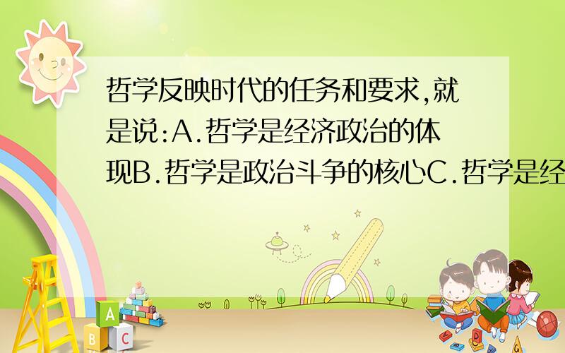 哲学反映时代的任务和要求,就是说:A.哲学是经济政治的体现B.哲学是政治斗争的核心C.哲学是经济工作的重点D.哲学是思想文化的灵魂请详细说明理由哦,谢啦.