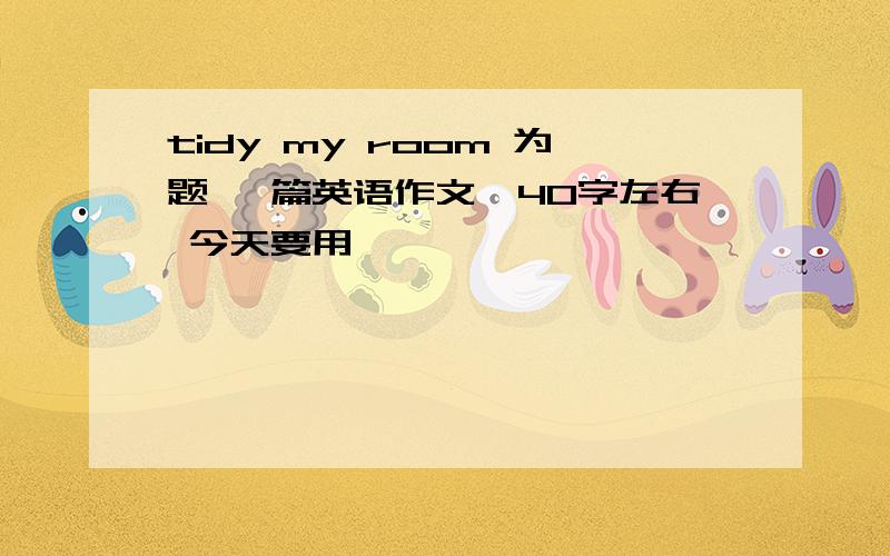 tidy my room 为题 一篇英语作文,40字左右 今天要用