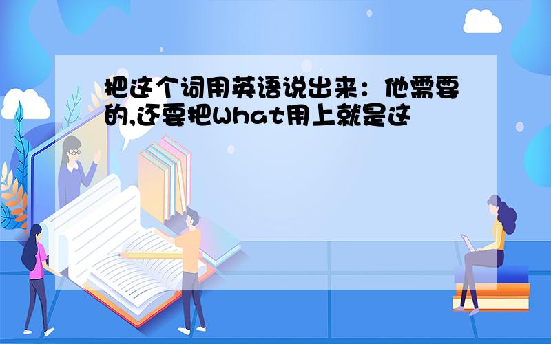 把这个词用英语说出来：他需要的,还要把What用上就是这