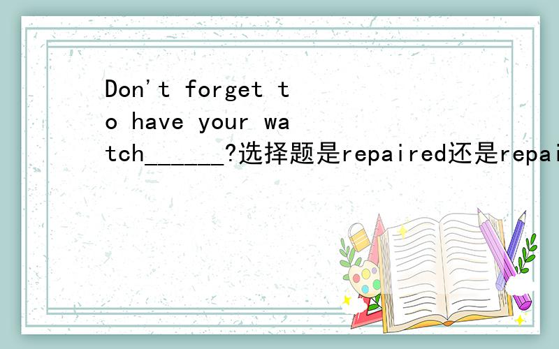 Don't forget to have your watch______?选择题是repaired还是repairing?