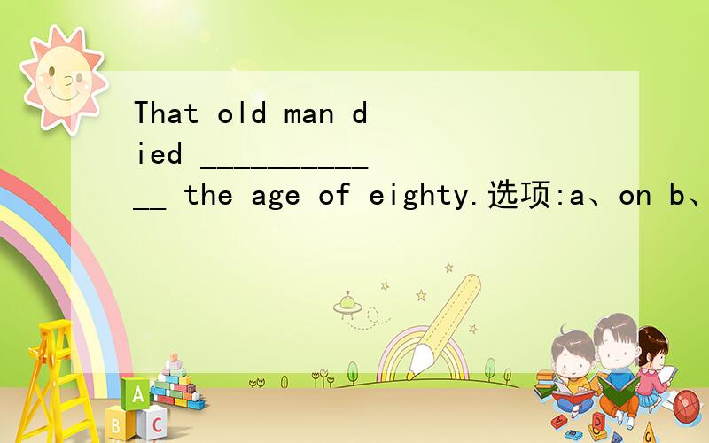 That old man died ____________ the age of eighty.选项:a、on b、in c、with d、atThat old man died ____________ the age of eighty.选项:a、on b、in c、with d、at