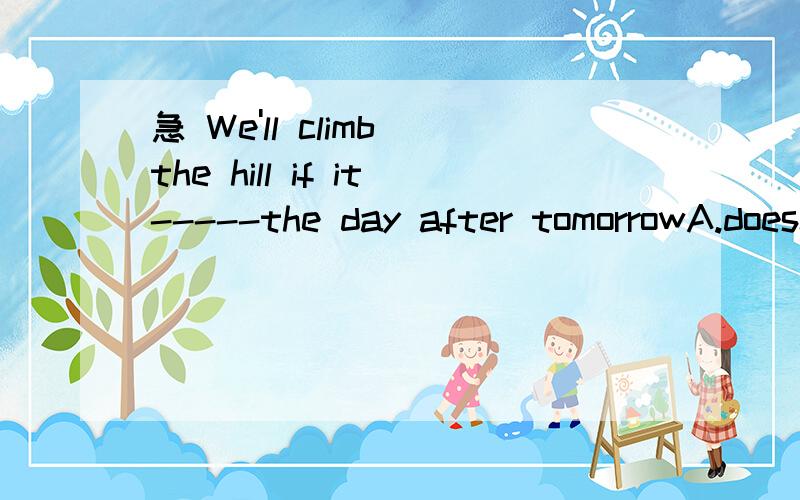 急 We'll climb the hill if it-----the day after tomorrowA.doesn't rain B.isn't raining C .won't rain D.can't rain一定要说明一下选项的理由,因为老师要讲的时候说明为什么选那个选项.还有一道 I sometimes study late into