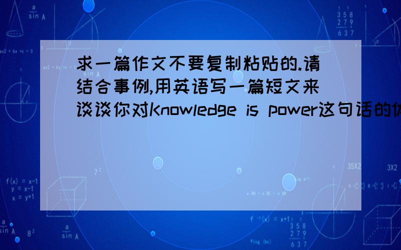 求一篇作文不要复制粘贴的.请结合事例,用英语写一篇短文来谈谈你对Knowledge is power这句话的体会和感受.字数不少于100字