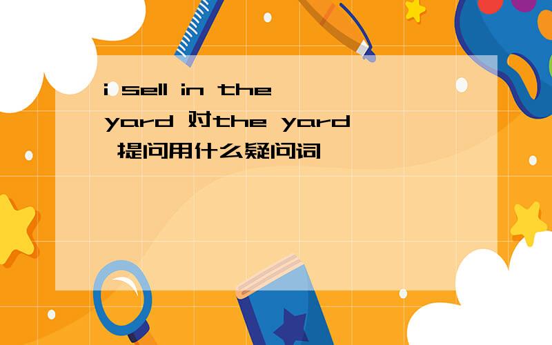 i sell in the yard 对the yard 提问用什么疑问词