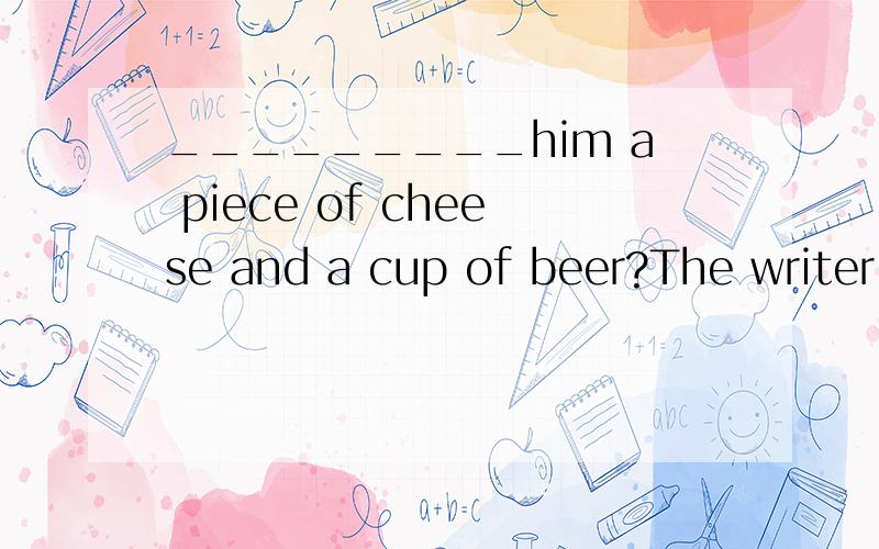 _________him a piece of cheese and a cup of beer?The writer.