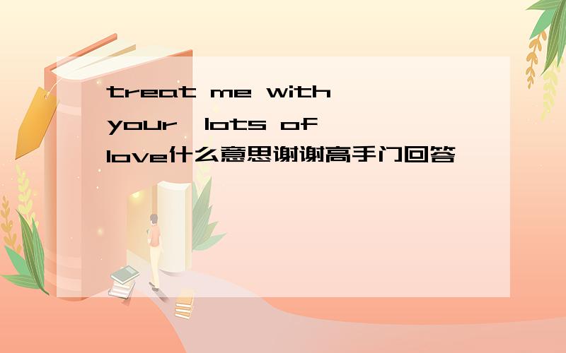 treat me with your  lots of love什么意思谢谢高手门回答