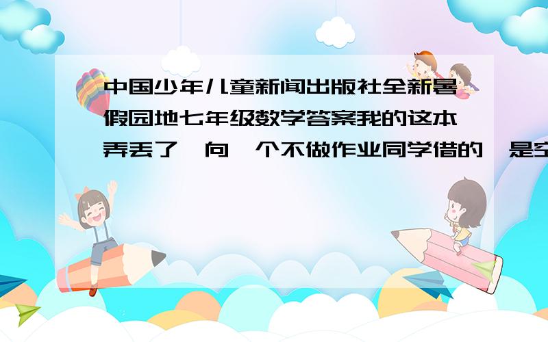 中国少年儿童新闻出版社全新暑假园地七年级数学答案我的这本弄丢了,向一个不做作业同学借的,是空白的,今晚一定要做完!现在拼搏语文和英语板块,答案是有了,但是很多“略”,并且老师要