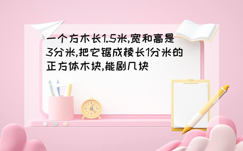 一个方木长1.5米,宽和高是3分米,把它锯成棱长1分米的正方体木块,能剧几块