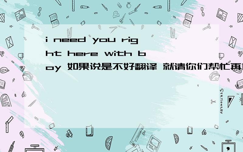 i need you right here with boy 如果说是不好翻译 就请你们帮忙再替我组织好语言把还有这真的是中国式的英语吗