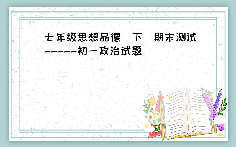 七年级思想品德(下)期末测试-----初一政治试题