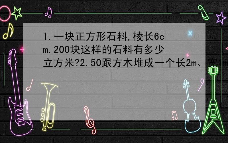 1.一块正方形石料,棱长6cm.200块这样的石料有多少立方米?2.50跟方木堆成一个长2m、宽1m、高1.5m的长方体.平均每根方木的体积是多少立方米?合多少立方分米?3.一根长方形钢材,长2m,横截面是一