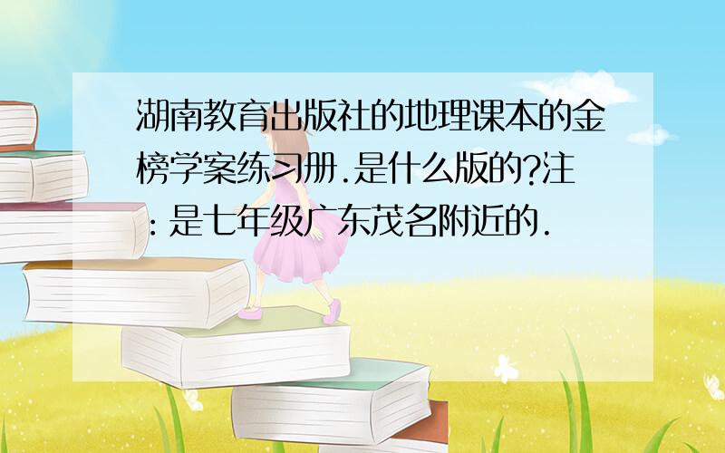 湖南教育出版社的地理课本的金榜学案练习册.是什么版的?注：是七年级广东茂名附近的.