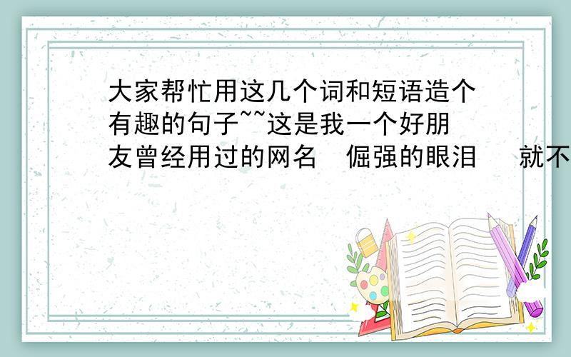 大家帮忙用这几个词和短语造个有趣的句子~~这是我一个好朋友曾经用过的网名  倔强的眼泪   就不起网名   &fú cóng&  土鳖  五月天   醋溜土豆丝  . 先谢谢大家啦!