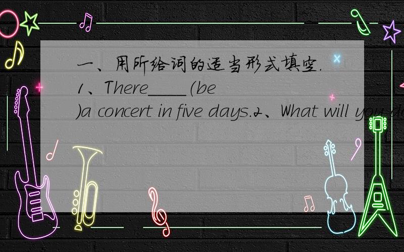 一、用所给词的适当形式填空.1、There____（be）a concert in five days.2、What will you do tomorrow?I ____（play） basketball with Tom.3、She___（be）14 next month.二、句型转换.1、We think they will go to visit Great walll n