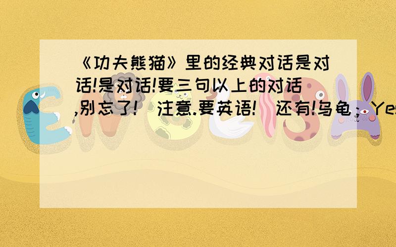 《功夫熊猫》里的经典对话是对话!是对话!要三句以上的对话,别忘了!（注意.要英语!）还有!乌龟：Yesterday is history.Tomorrow is mysterious.But today is gift.（昨天早已是历史,明天还是未知数.但是,今