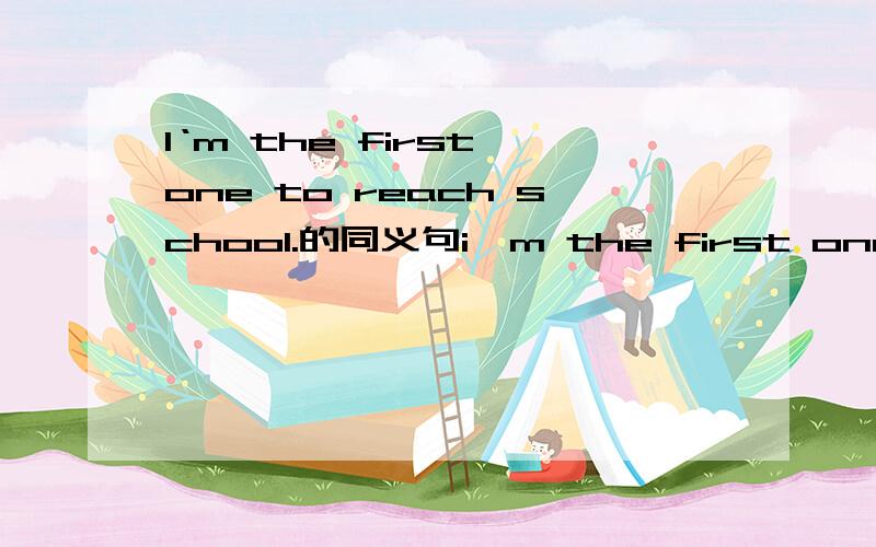 I‘m the first one to reach school.的同义句i'm the first one to ___ _______ ________ ________{4ge kong} school