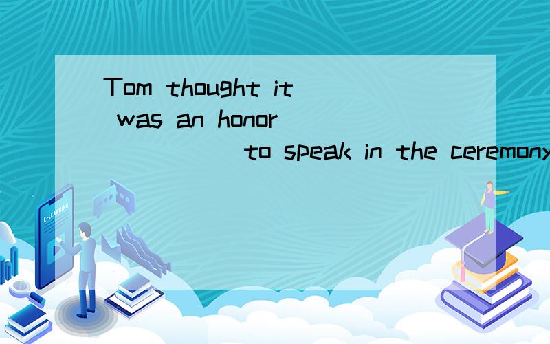 Tom thought it was an honor _____ to speak in the ceremony.A.to invite B,to be invited C.inviting D.having invited