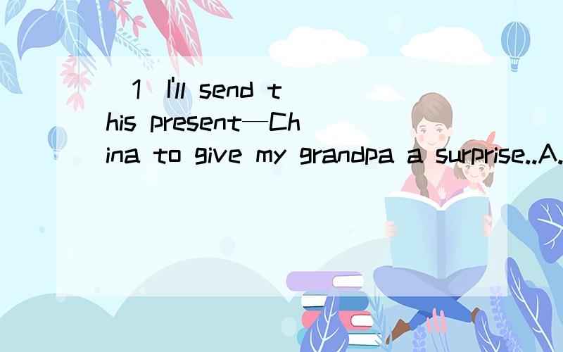 (1)I'll send this present—China to give my grandpa a surprise..A.to.B.in.C.atD.for(2)He made lots of monry every year.——,he didn;t feel happy.A.but.B.So.C.Either.D.however..(3)Befor you __the street,you should look left,and then right.A.Walk.B.