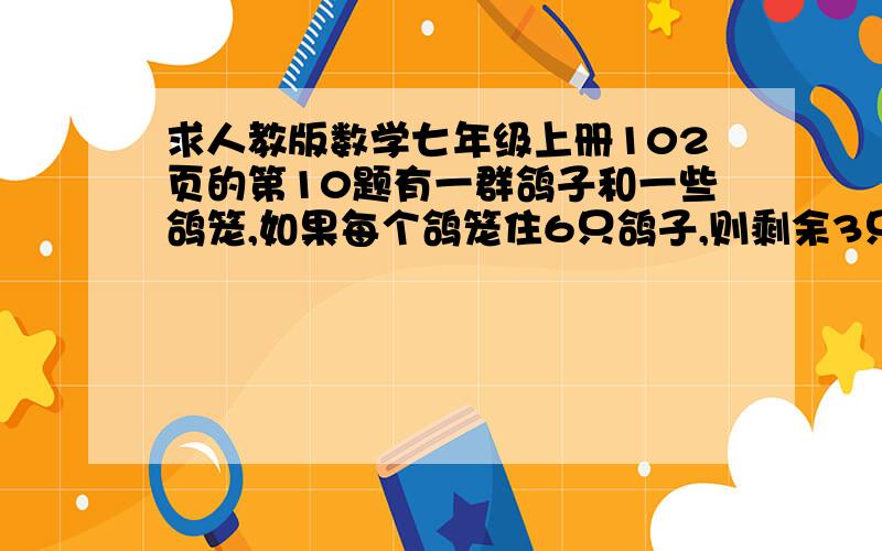 求人教版数学七年级上册102页的第10题有一群鸽子和一些鸽笼,如果每个鸽笼住6只鸽子,则剩余3只鸽子无鸽笼可住;如果再飞来得5只鸽子,连同原来的鸽子,每个鸽笼刚好住8只鸽子,原来有多少只