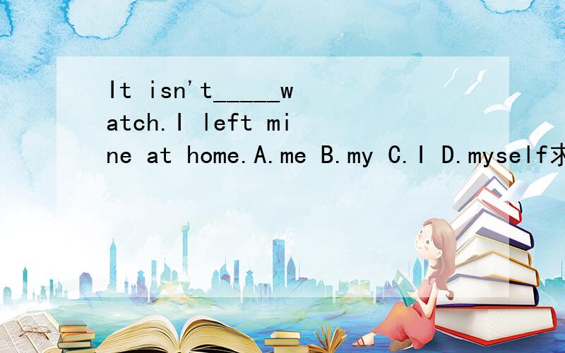 It isn't_____watch.I left mine at home.A.me B.my C.I D.myself求求各位英语大师了,一定要是最正确的答案啊!