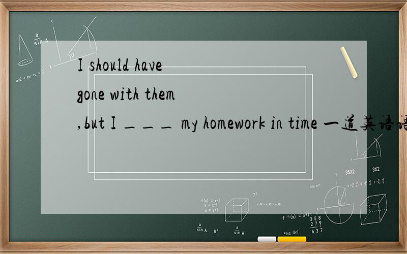 I should have gone with them,but I ___ my homework in time 一道英语语法题为什么答案是could not finish而不是could not have finished 或 might not have finished 或might not finish