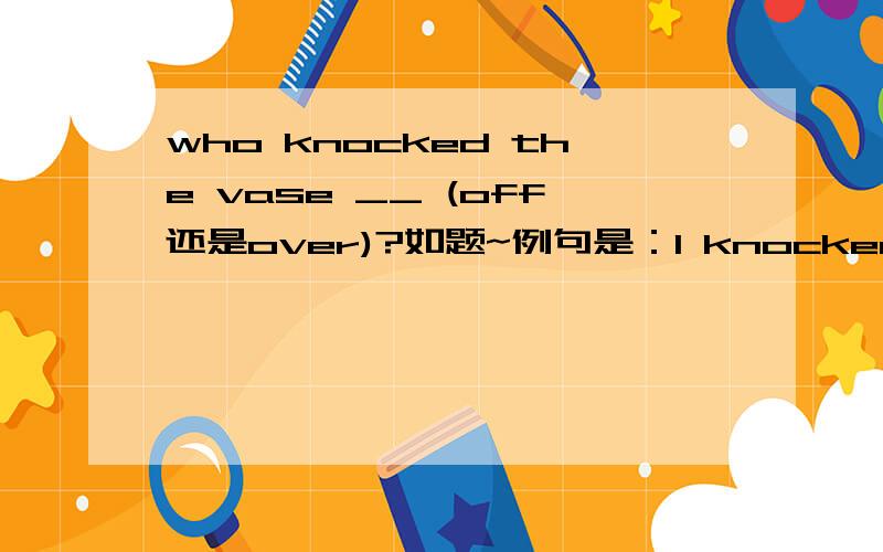 who knocked the vase __ (off还是over)?如题~例句是：I knocked the vase off the shelf and broke it.但答案给的是over到底哪个对呢?