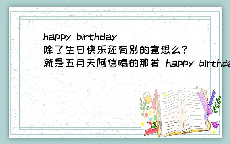 happy birthday除了生日快乐还有别的意思么?就是五月天阿信唱的那首 happy birthday 是生日快乐的意思么?